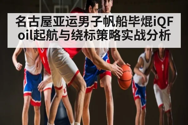 名古屋亚运男子帆船毕焜iQFoil起航与绕标策略实战分析